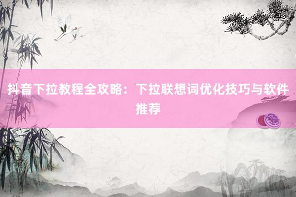 抖音下拉教程全攻略：下拉联想词优化技巧与软件推荐