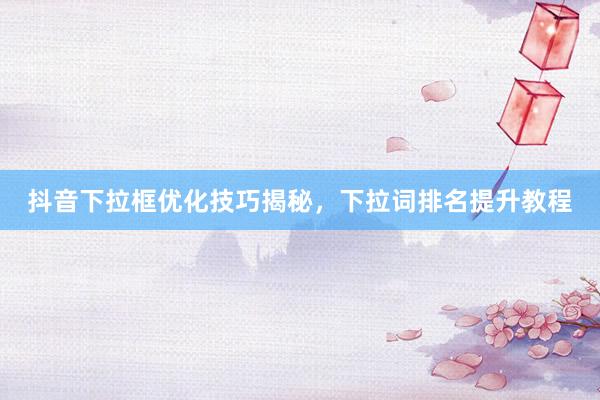 抖音下拉框优化技巧揭秘，下拉词排名提升教程