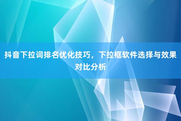 抖音下拉词排名优化技巧，下拉框软件选择与效果对比分析
