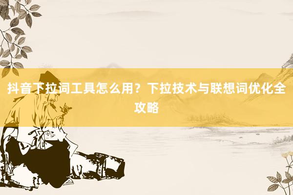 抖音下拉词工具怎么用？下拉技术与联想词优化全攻略
