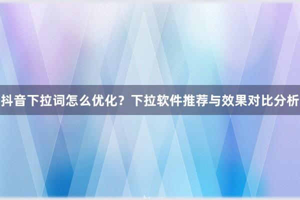 抖音下拉词怎么优化？下拉软件推荐与效果对比分析