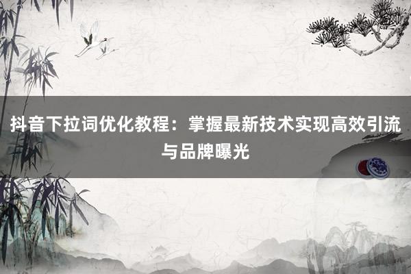抖音下拉词优化教程：掌握最新技术实现高效引流与品牌曝光