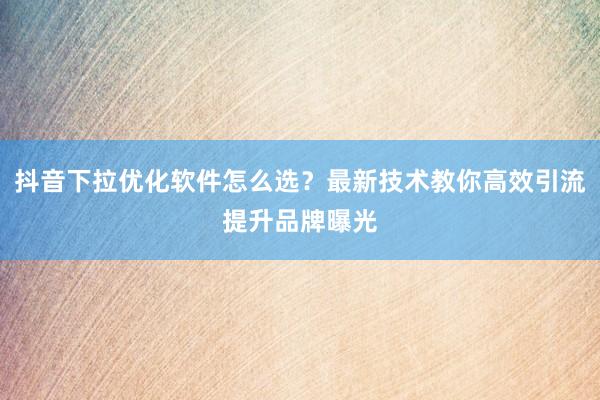 抖音下拉优化软件怎么选？最新技术教你高效引流提升品牌曝光