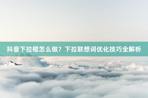 抖音下拉框怎么做？下拉联想词优化技巧全解析