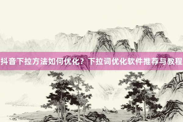 抖音下拉方法如何优化？下拉词优化软件推荐与教程