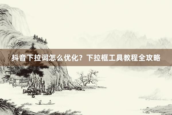 抖音下拉词怎么优化？下拉框工具教程全攻略