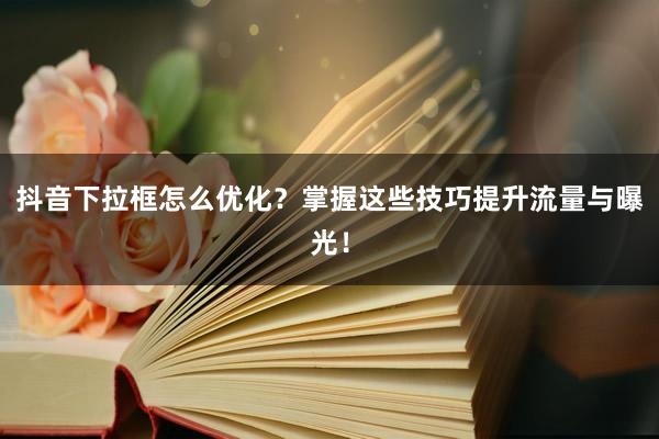 抖音下拉框怎么优化？掌握这些技巧提升流量与曝光！