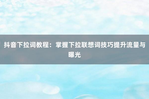 抖音下拉词教程：掌握下拉联想词技巧提升流量与曝光