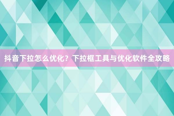 抖音下拉怎么优化？下拉框工具与优化软件全攻略