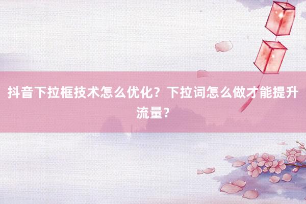 抖音下拉框技术怎么优化？下拉词怎么做才能提升流量？