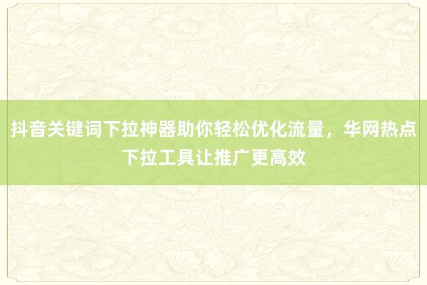 抖音关键词下拉神器助你轻松优化流量，华网热点下拉工具让推广更高效