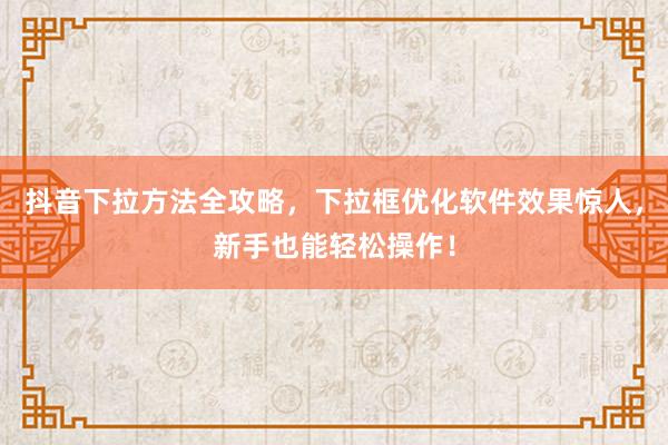 抖音下拉方法全攻略，下拉框优化软件效果惊人，新手也能轻松操作！