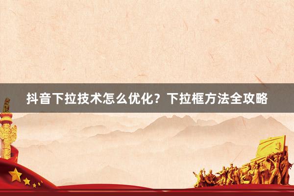 抖音下拉技术怎么优化？下拉框方法全攻略