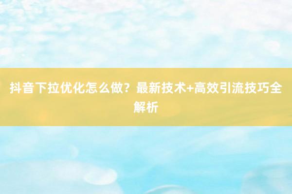 抖音下拉优化怎么做？最新技术+高效引流技巧全解析