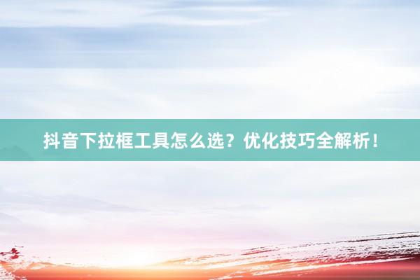抖音下拉框工具怎么选？优化技巧全解析！
