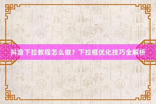 抖音下拉教程怎么做？下拉框优化技巧全解析