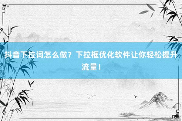 抖音下拉词怎么做？下拉框优化软件让你轻松提升流量！