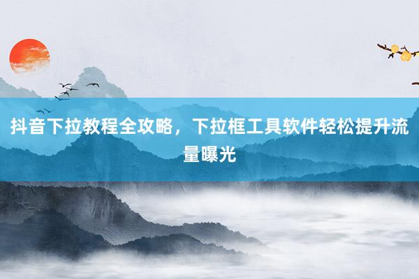 抖音下拉教程全攻略，下拉框工具软件轻松提升流量曝光