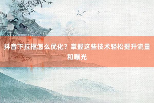 抖音下拉框怎么优化？掌握这些技术轻松提升流量和曝光