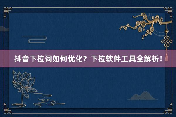 抖音下拉词如何优化？下拉软件工具全解析！