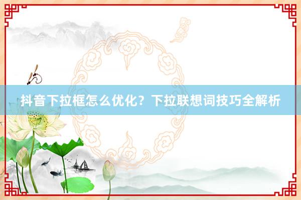 抖音下拉框怎么优化？下拉联想词技巧全解析