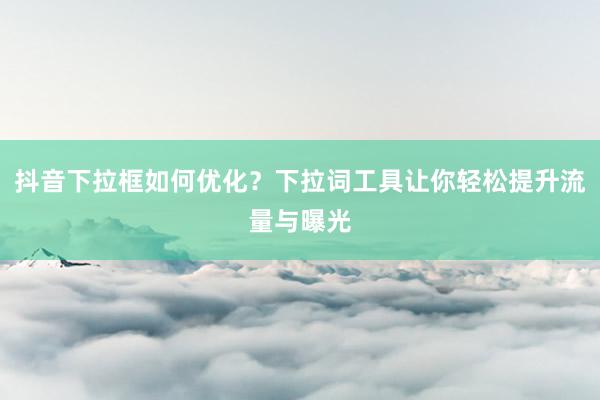 抖音下拉框如何优化？下拉词工具让你轻松提升流量与曝光