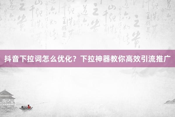 抖音下拉词怎么优化？下拉神器教你高效引流推广