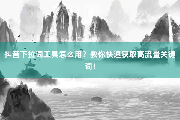 抖音下拉词工具怎么用？教你快速获取高流量关键词！