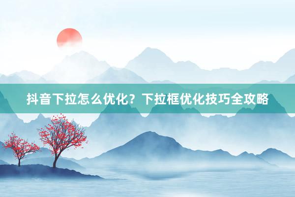 抖音下拉怎么优化？下拉框优化技巧全攻略