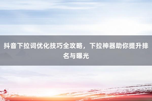 抖音下拉词优化技巧全攻略，下拉神器助你提升排名与曝光