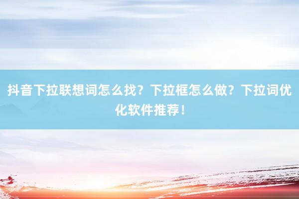 抖音下拉联想词怎么找？下拉框怎么做？下拉词优化软件推荐！