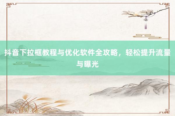 抖音下拉框教程与优化软件全攻略，轻松提升流量与曝光