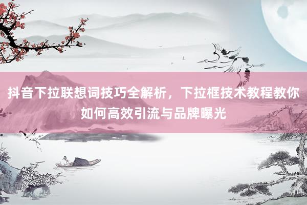 抖音下拉联想词技巧全解析，下拉框技术教程教你如何高效引流与品牌曝光