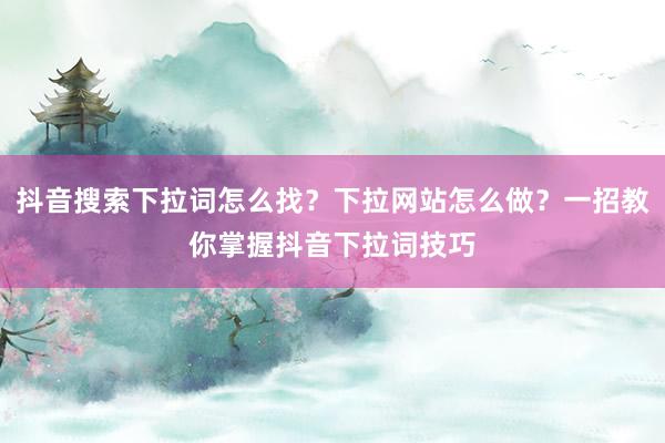 抖音搜索下拉词怎么找？下拉网站怎么做？一招教你掌握抖音下拉词技巧