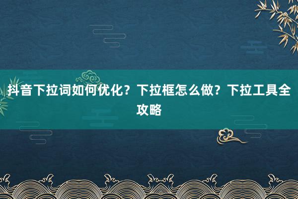抖音下拉词如何优化？下拉框怎么做？下拉工具全攻略