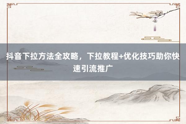 抖音下拉方法全攻略，下拉教程+优化技巧助你快速引流推广
