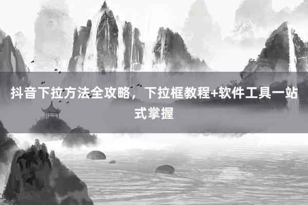 抖音下拉方法全攻略，下拉框教程+软件工具一站式掌握