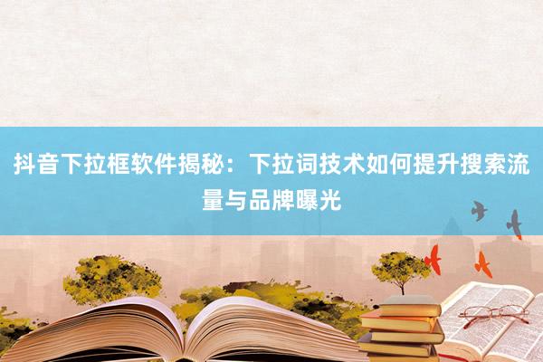 抖音下拉框软件揭秘：下拉词技术如何提升搜索流量与品牌曝光