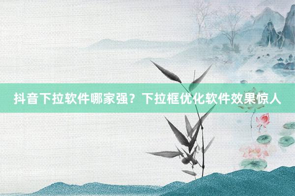抖音下拉软件哪家强？下拉框优化软件效果惊人