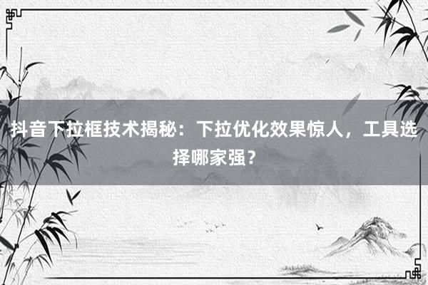 抖音下拉框技术揭秘：下拉优化效果惊人，工具选择哪家强？