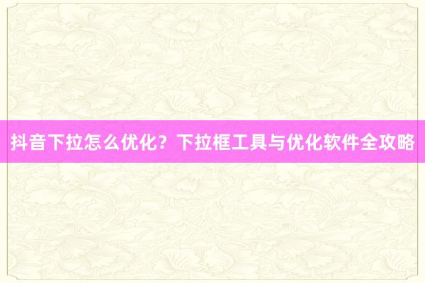 抖音下拉怎么优化？下拉框工具与优化软件全攻略