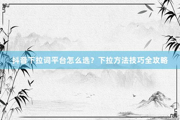 抖音下拉词平台怎么选？下拉方法技巧全攻略