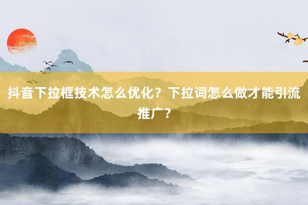 抖音下拉框技术怎么优化？下拉词怎么做才能引流推广？