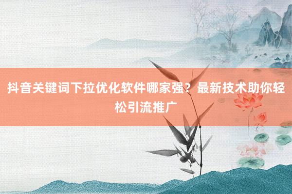抖音关键词下拉优化软件哪家强？最新技术助你轻松引流推广