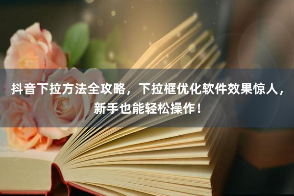 抖音下拉方法全攻略，下拉框优化软件效果惊人，新手也能轻松操作！