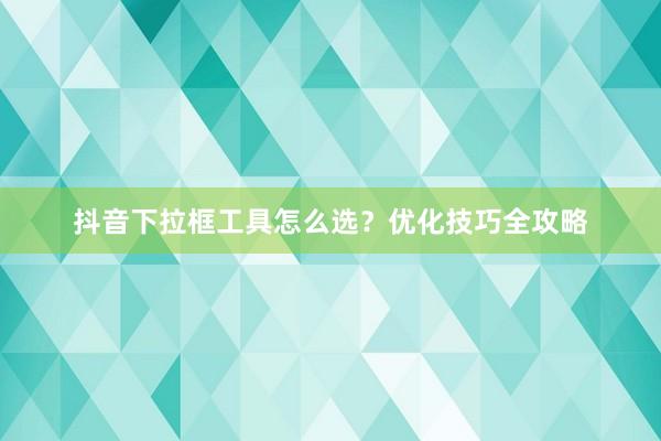抖音下拉框工具怎么选？优化技巧全攻略