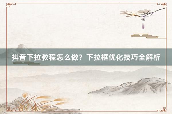 抖音下拉教程怎么做？下拉框优化技巧全解析