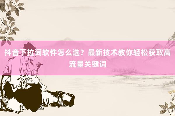 抖音下拉词软件怎么选？最新技术教你轻松获取高流量关键词