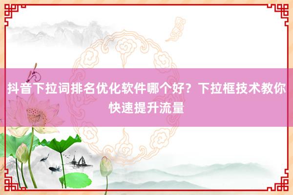 抖音下拉词排名优化软件哪个好？下拉框技术教你快速提升流量