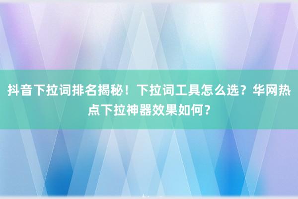 抖音下拉词排名揭秘！下拉词工具怎么选？华网热点下拉神器效果如何？
